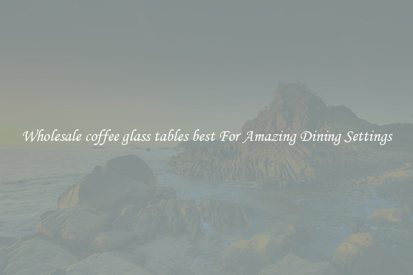 Wholesale coffee glass tables best For Amazing Dining Settings