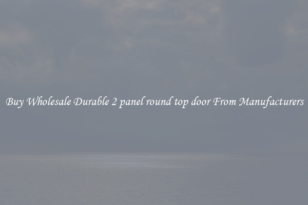 Buy Wholesale Durable 2 panel round top door From Manufacturers