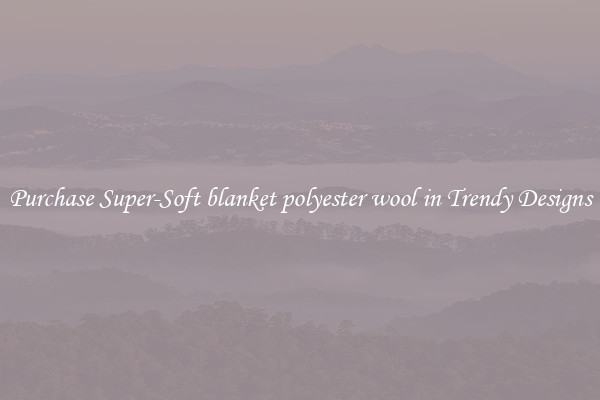 Purchase Super-Soft blanket polyester wool in Trendy Designs